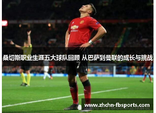 桑切斯职业生涯五大球队回顾 从巴萨到曼联的成长与挑战