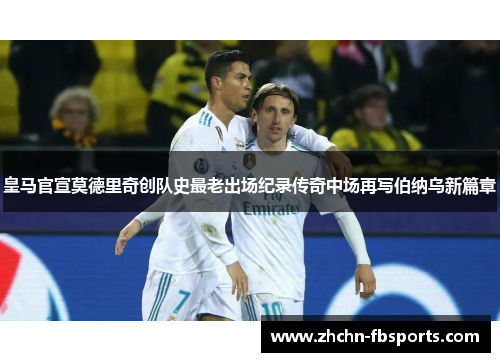 皇马官宣莫德里奇创队史最老出场纪录传奇中场再写伯纳乌新篇章 皇马官宣莫德里奇创队史最老出场纪录传奇中场再写伯纳乌新篇章