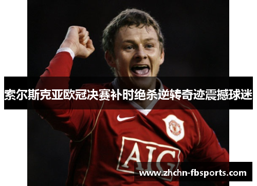 索尔斯克亚欧冠决赛补时绝杀逆转奇迹震撼球迷 索尔斯克亚欧冠决赛补时绝杀逆转奇迹震撼球迷